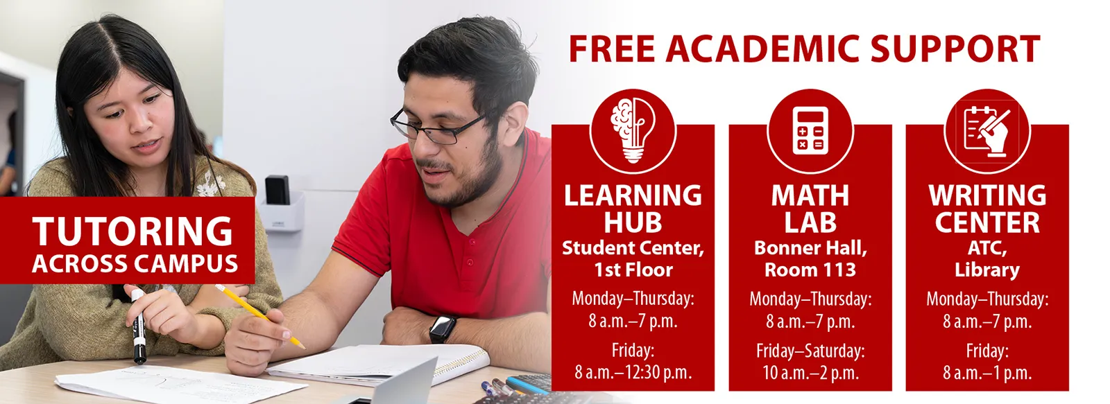 Tutoring across campus: free academic support. Learning hub: student center, first floor, Monday through Thursday, 8 AM to 7 PM, and Friday 8 AM to 12:30 PM. Math lab, Bonner Hall, room 113, Monday through Thursday 8 AM to 7 PM, and Friday to Saturday, 10 AM to 2 PM. Writing center, ATC, library: Monday through Thursday, 8 AM to 7 PM and Friday, 8 AM to 1 PM
