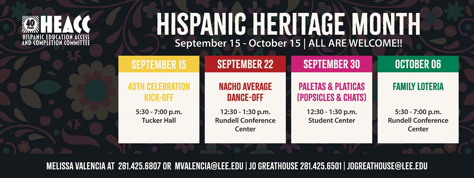 Hispanic heritage month, September 15 to October 15. All are welcome. September 15:40th celebration kick-off. 5:30 to 7 PM, Tucker Hall. September 22, nacho average danc- off, 12:30 to 1:30 PM, Rundell Hall conference center. September 30, paletas & platicas (Popsicles and chats), 1230 to 1:30 PM, student center. October 6, family loteria, 5:30 to 7 PM, Rundell all conference center. Melissa Valencia, 281–425–6807 or mvalencia@lee.edu. Go Greathouse: 281-425-6501 or jogreathouse@lee.edu. Sponsored by Hispanic education access and completion committee. 