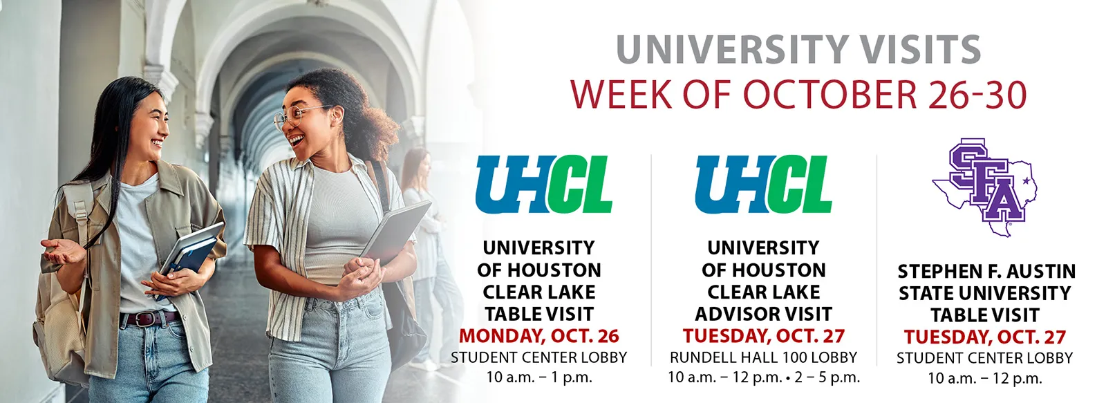 University visits: university of Houston Clear Lake table visit, 10 AM to 1 PM, Monday, October 26, student center lobby. University of Houston Clear Lake advisor visit, 10 AM to 12 PM and 2 to 5 PM, Tuesday, October 27, Rundell Hall, room 100 lobby. Stephen F Austin State University table visit, 10 AM to 12 PM tuesday, October 27, student center lobby.