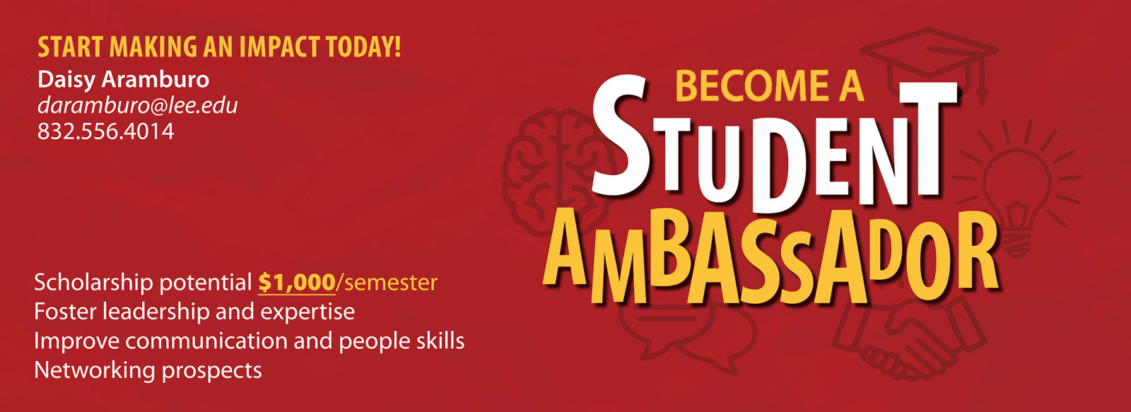 Become a student ambassador. Make an impact today. Scholarship Potential $1000 per semester. Foster leader ship and expertise. Improve communication and people skills. Networking prospects. Daisy Aramburo, daramburo@lee.edu, 832.556.4014.